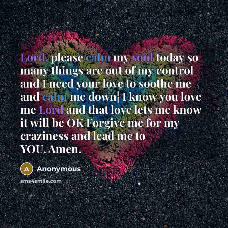 “Lord, please calm my soul today so many things are out of my control and I need your love to soothe me and calm me down¦ I know you love me Lord and that love lets me know it will be OK Forgive me for my craziness and lead me to YOU. Amen.” quote by Anonymous