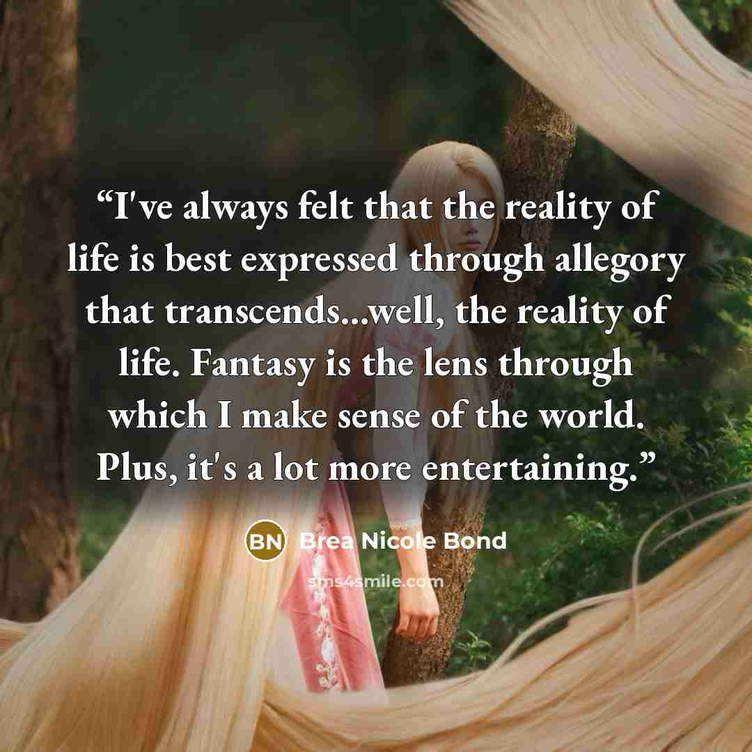 “I've always felt that the reality of life is best expressed through allegory that transcends...well, the reality of life. Fantasy is the lens through which I make sense of the world. Plus, it's a lot more entertaining.” quote by Brea Nicole Bond