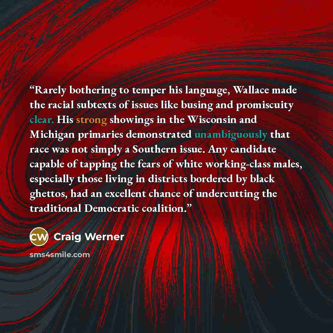 “Rarely bothering to temper his language, Wallace made the racial subtexts of issues like busing and promiscuity clear. His strong showings in the Wisconsin and Michigan primaries demonstrated unambiguously that race was not simply a Southern issue. Any candidate capable of tapping the fears of…” quote by Craig Werner