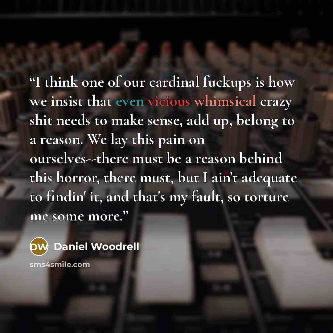 “I think one of our cardinal fuckups is how we insist that even vicious whimsical crazy shit needs to make sense, add up, belong to a reason. We lay this pain on ourselves--there must be a reason behind this horror, there must, but I ain't adequate to findin' it, and that's my fault, so torture me…” quote by Daniel Woodrell