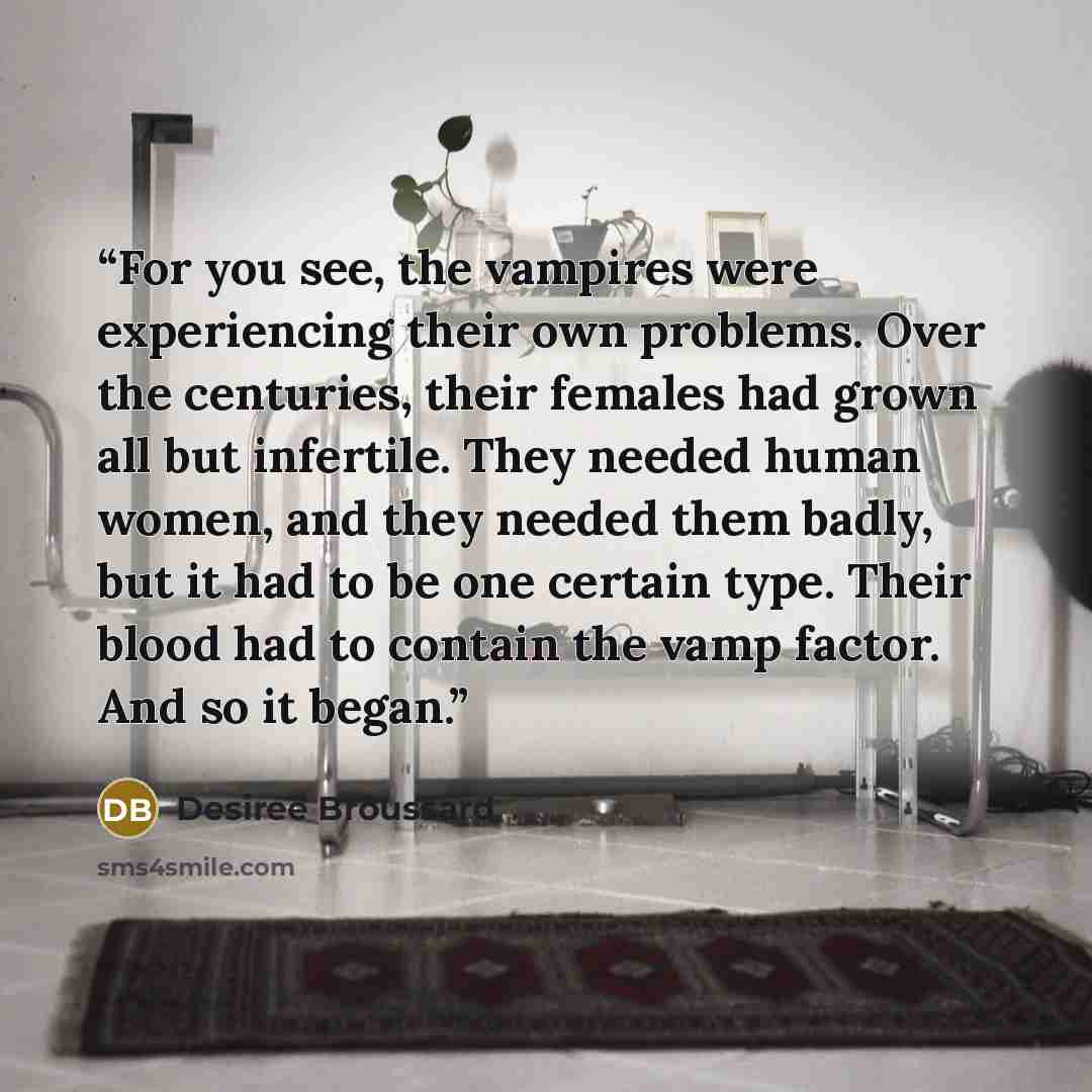 “For you see, the vampires were experiencing their own problems. Over the centuries, their females had grown all but infertile. They needed human women, and they needed them badly, but it had to be one certain type. Their blood had to contain the vamp factor. And so it began.” quote by Desiree Broussard