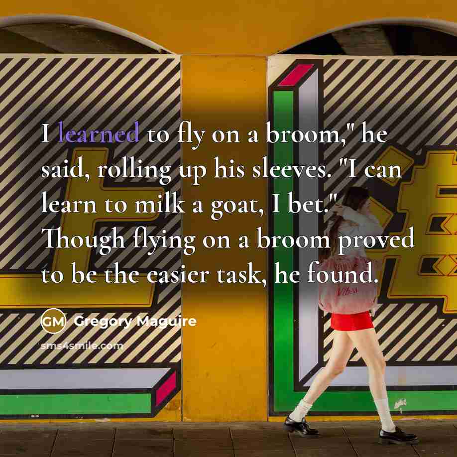 “I learned to fly on a broom," he said, rolling up his sleeves. "I can learn to milk a goat, I bet." Though flying on a broom proved to be the easier task, he found.” quote by Gregory Maguire