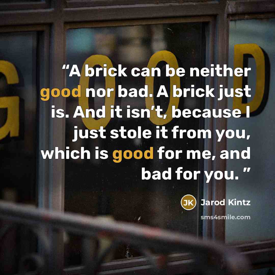 “A brick can be neither good nor bad. A brick just is. And it isn’t, because I just stole it from you, which is good for me, and bad for you.” quote by Jarod Kintz