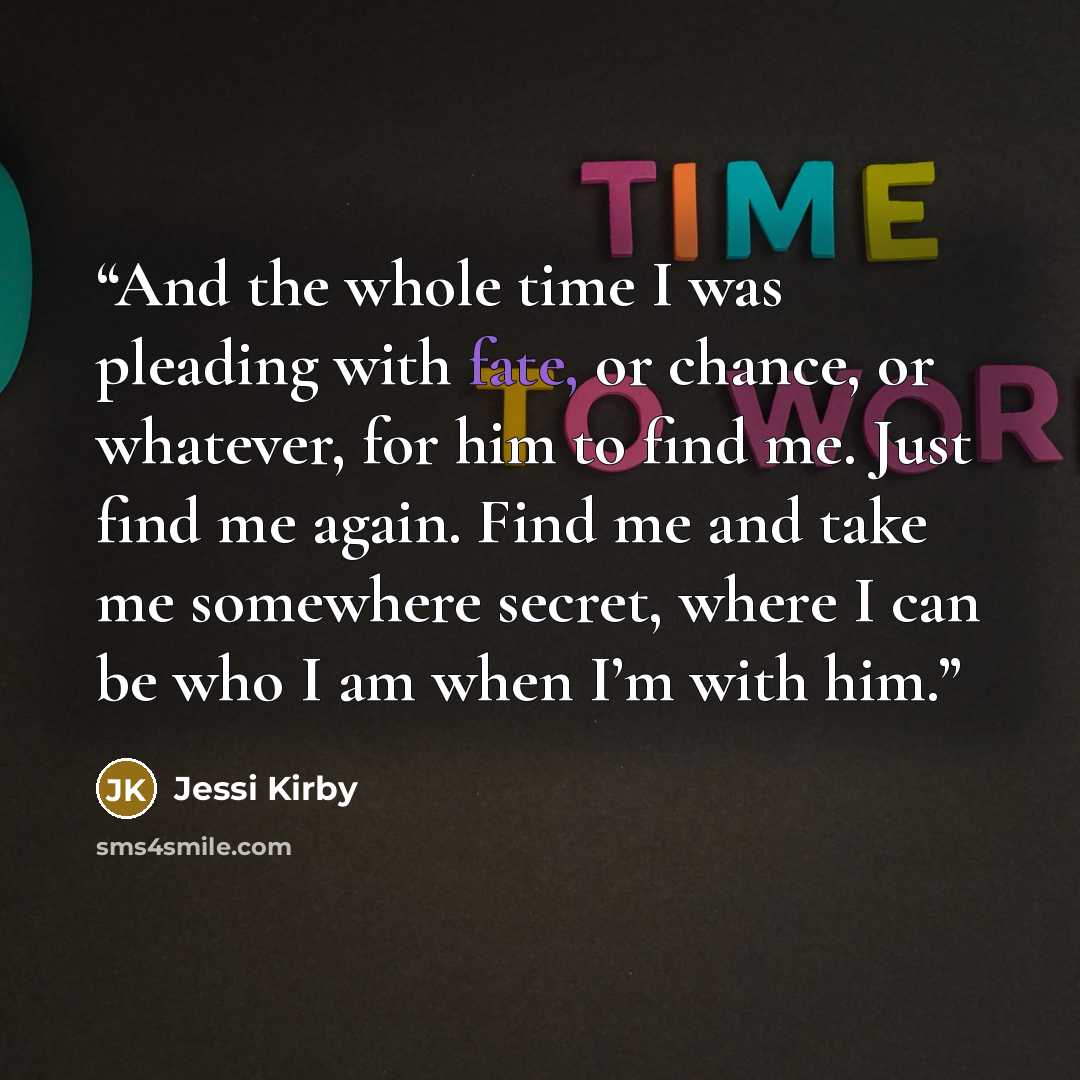 “And the whole time I was pleading with fate, or chance, or whatever, for him to find me. Just find me again. Find me and take me somewhere secret, where I can be who I am when I’m with him.” quote by Jessi Kirby