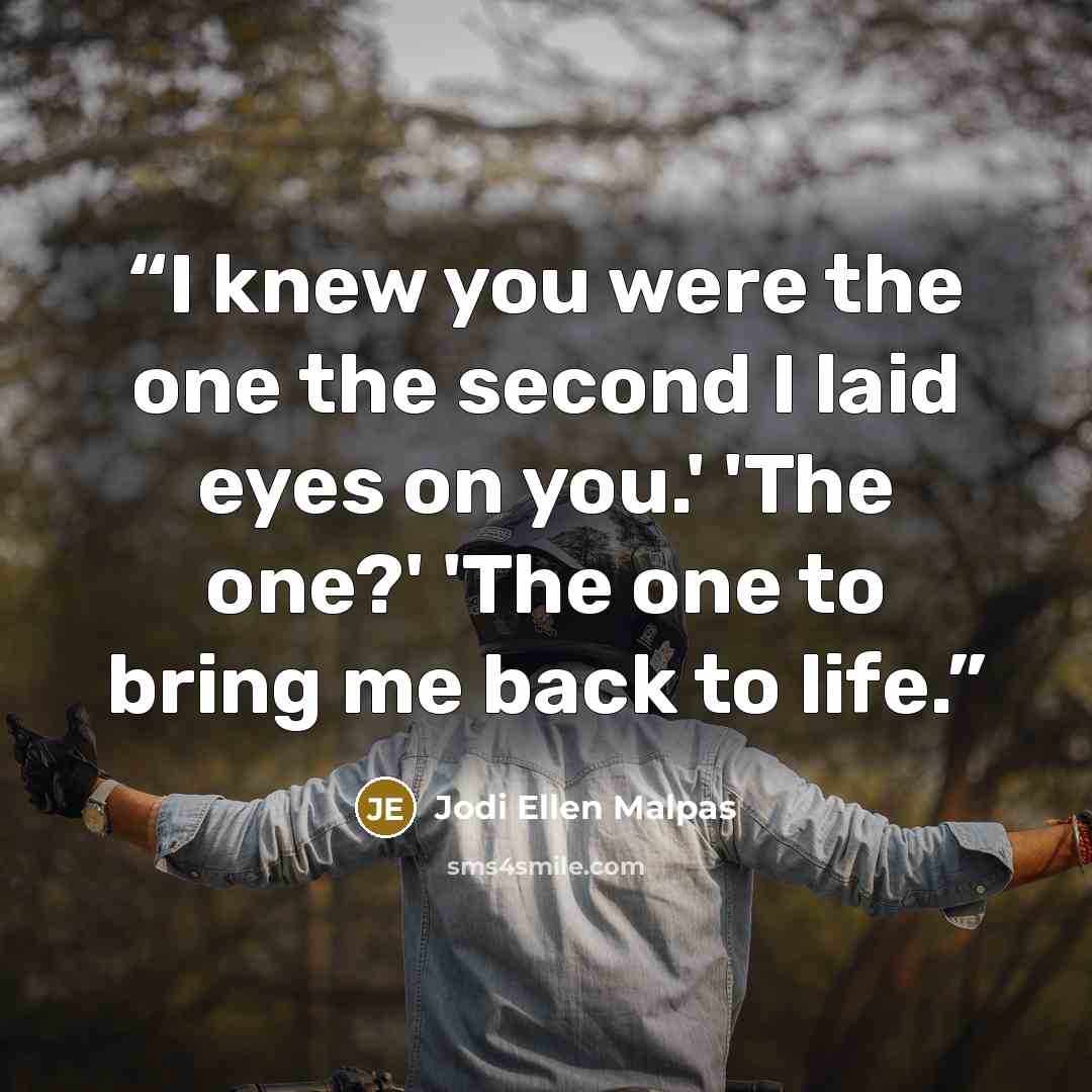 “I knew you were the one the second I laid eyes on you.' 'The one?' 'The one to bring me back to life.” quote by Jodi Ellen Malpas