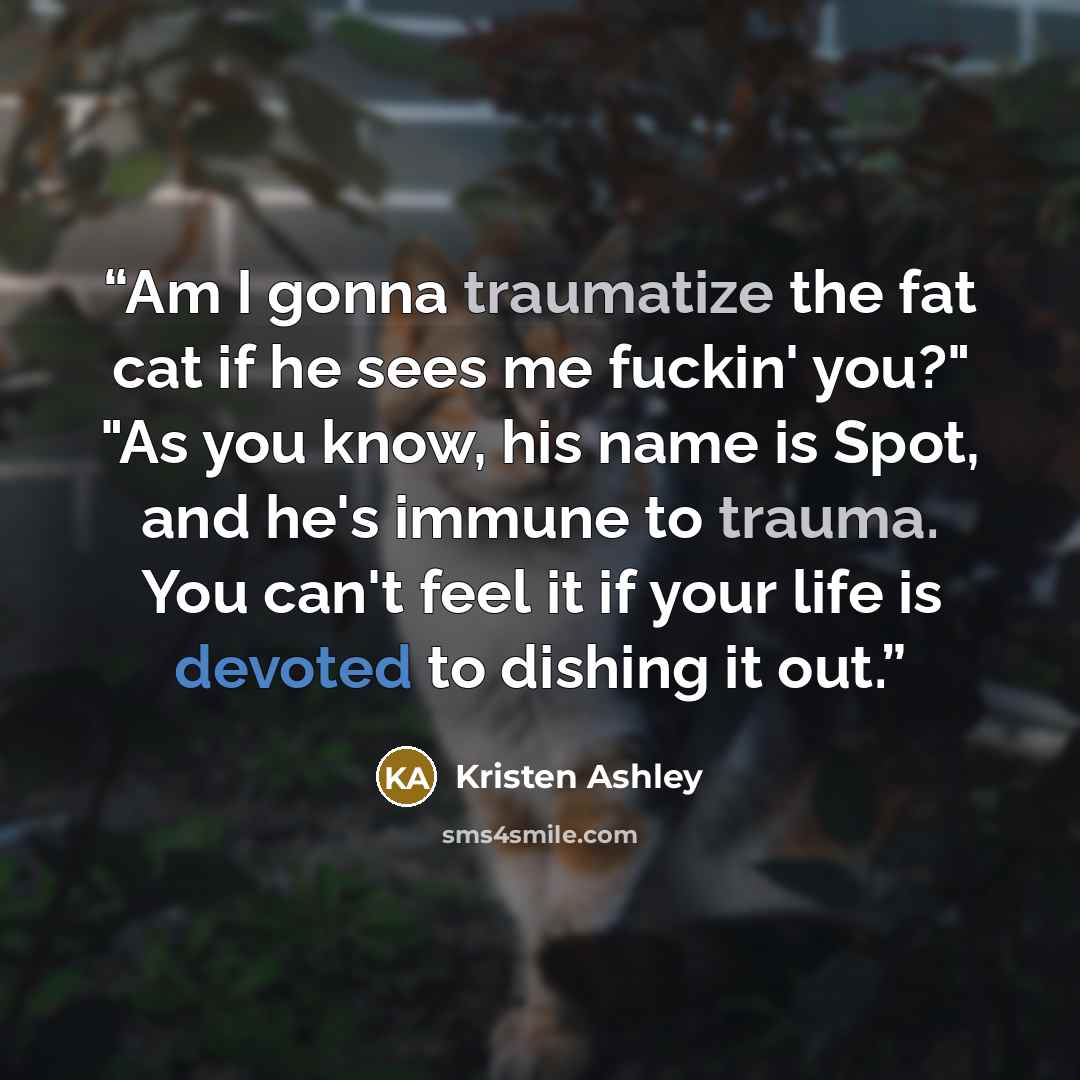 “Am I gonna traumatize the fat cat if he sees me fuckin' you?" "As you know, his name is Spot, and he's immune to trauma. You can't feel it if your life is devoted to dishing it out.” quote by Kristen Ashley