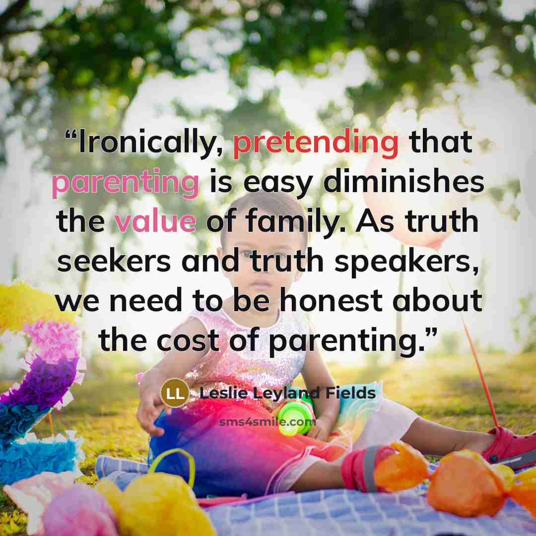 “Ironically, pretending that parenting is easy diminishes the value of family. As truth seekers and truth speakers, we need to be honest about the cost of parenting.” quote by Leslie Leyland Fields