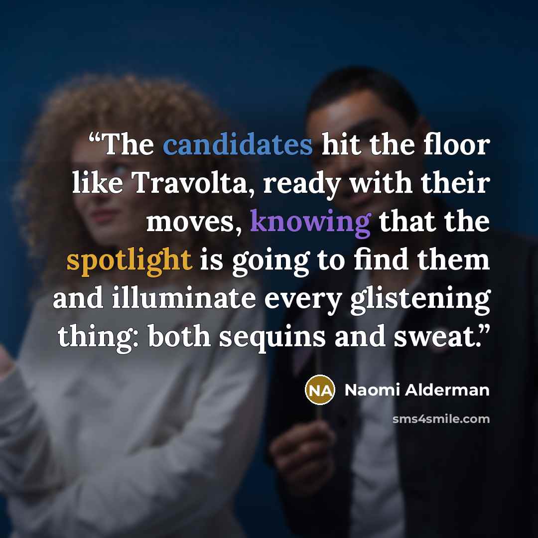 “The candidates hit the floor like Travolta, ready with their moves, knowing that the spotlight is going to find them and illuminate every glistening thing: both sequins and sweat.” quote by Naomi Alderman