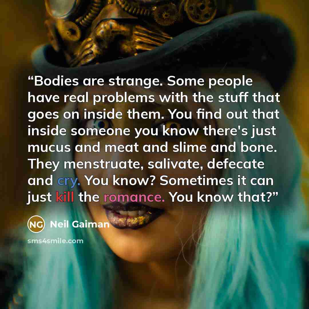 “Bodies are strange. Some people have real problems with the stuff that goes on inside them. You find out that inside someone you know there's just mucus and meat and slime and bone. They menstruate, salivate, defecate and cry. You know? Sometimes it can just kill the romance. You know that?” quote by Neil Gaiman