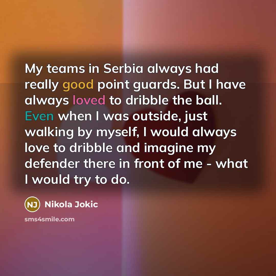 “My teams in Serbia always had really good point guards. But I have always loved to dribble the ball. Even when I was outside, just walking by myself, I would always love to dribble and imagine my defender there in front of me - what I would try to do.” quote by Nikola Jokic