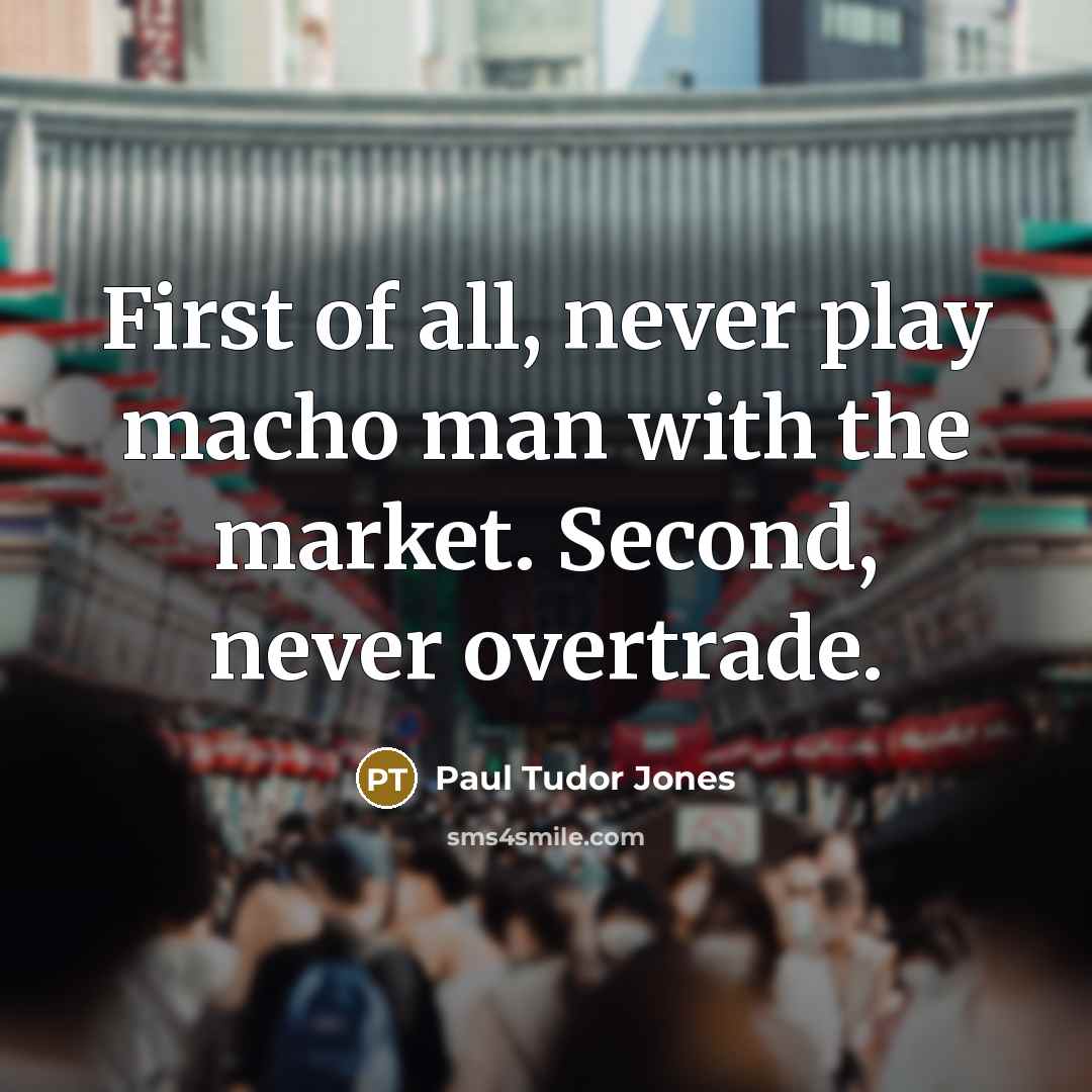 “First of all, never play macho man with the market. Second, never overtrade.” quote by Paul Tudor Jones