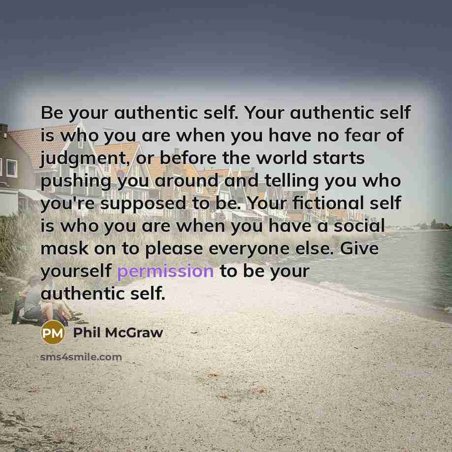“Be your authentic self. Your authentic self is who you are when you have no fear of judgment, or before the world starts pushing you around and telling you who you're supposed to be. Your fictional self is who you are when you have a social mask on to please everyone else. Give yourself permission…” quote by Phil McGraw
