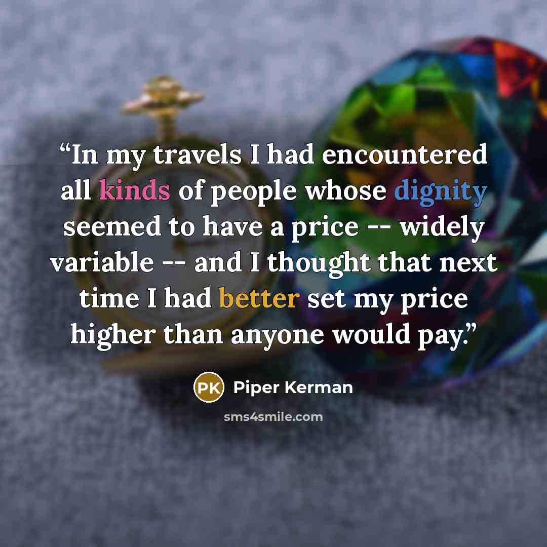“In my travels I had encountered all kinds of people whose dignity seemed to have a price -- widely variable -- and I thought that next time I had better set my price higher than anyone would pay.” quote by Piper Kerman