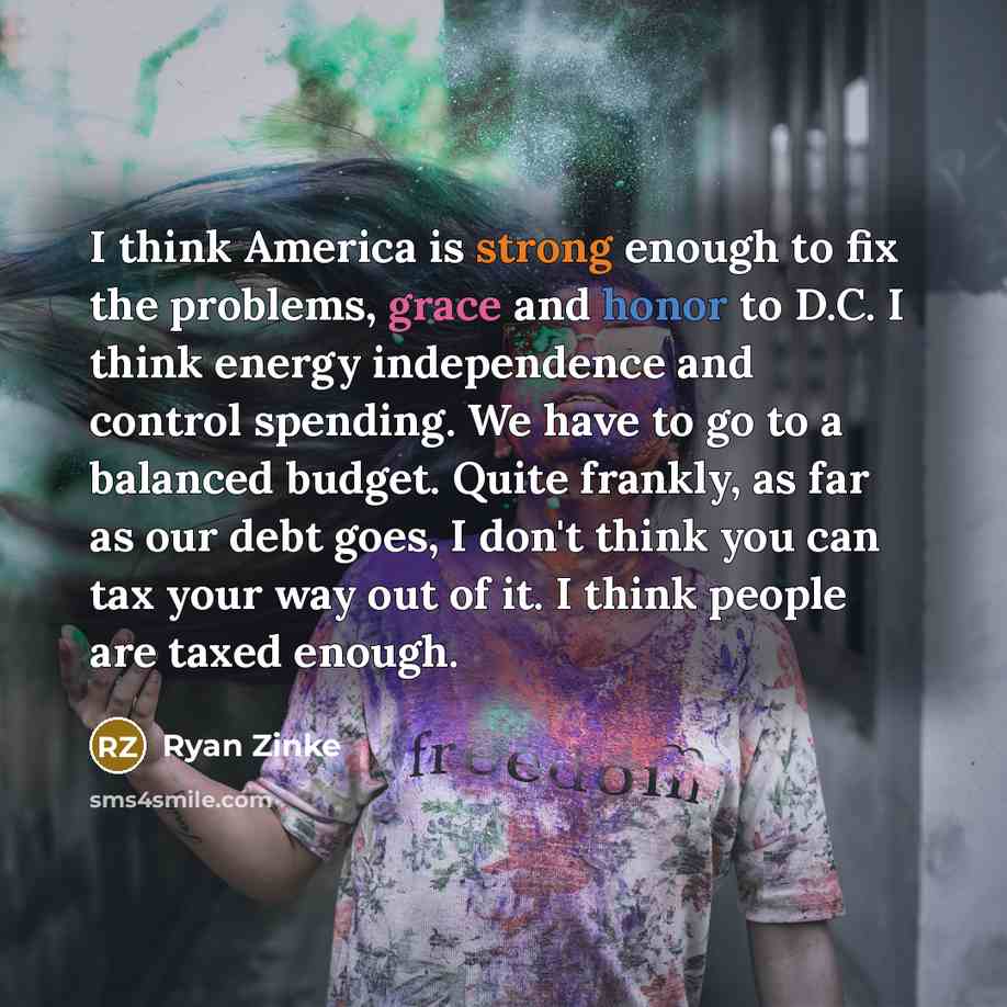 “I think America is strong enough to fix the problems, grace and honor to D.C. I think energy independence and control spending. We have to go to a balanced budget. Quite frankly, as far as our debt goes, I don't think you can tax your way out of it. I think people are taxed enough.” quote by Ryan Zinke