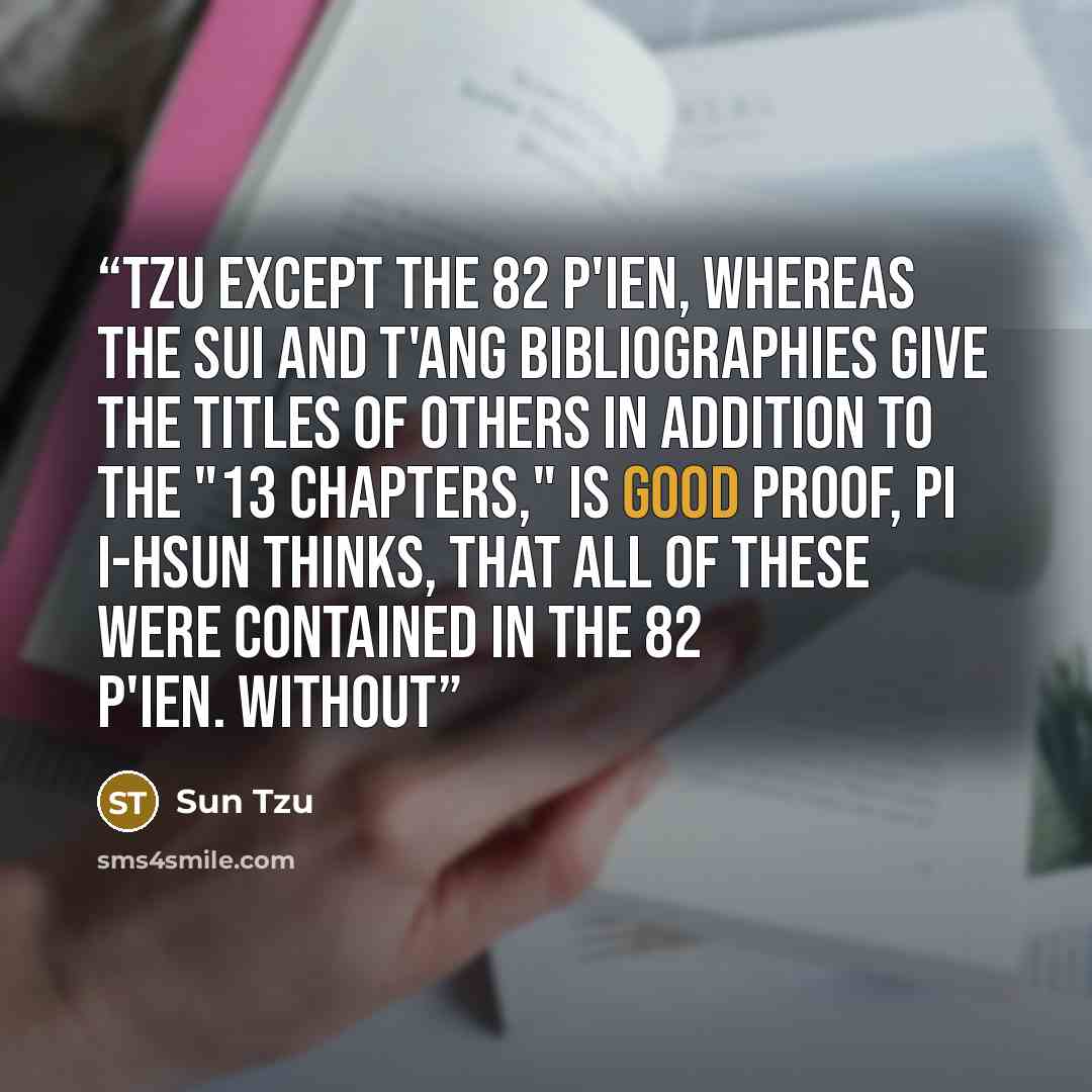 “Tzu except the 82 P'IEN, whereas the Sui and T'ang bibliographies give the titles of others in addition to the "13 chapters," is good proof, Pi I-hsun thinks, that all of these were contained in the 82 P'IEN. Without” quote by Sun Tzu