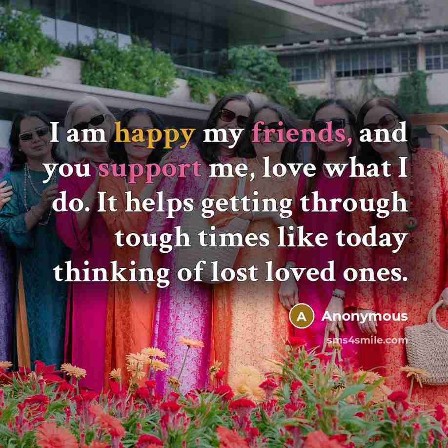 “I am happy my friends, and you support me, love what I do. It helps getting through tough times like today thinking of lost loved ones.” quote by Anonymous