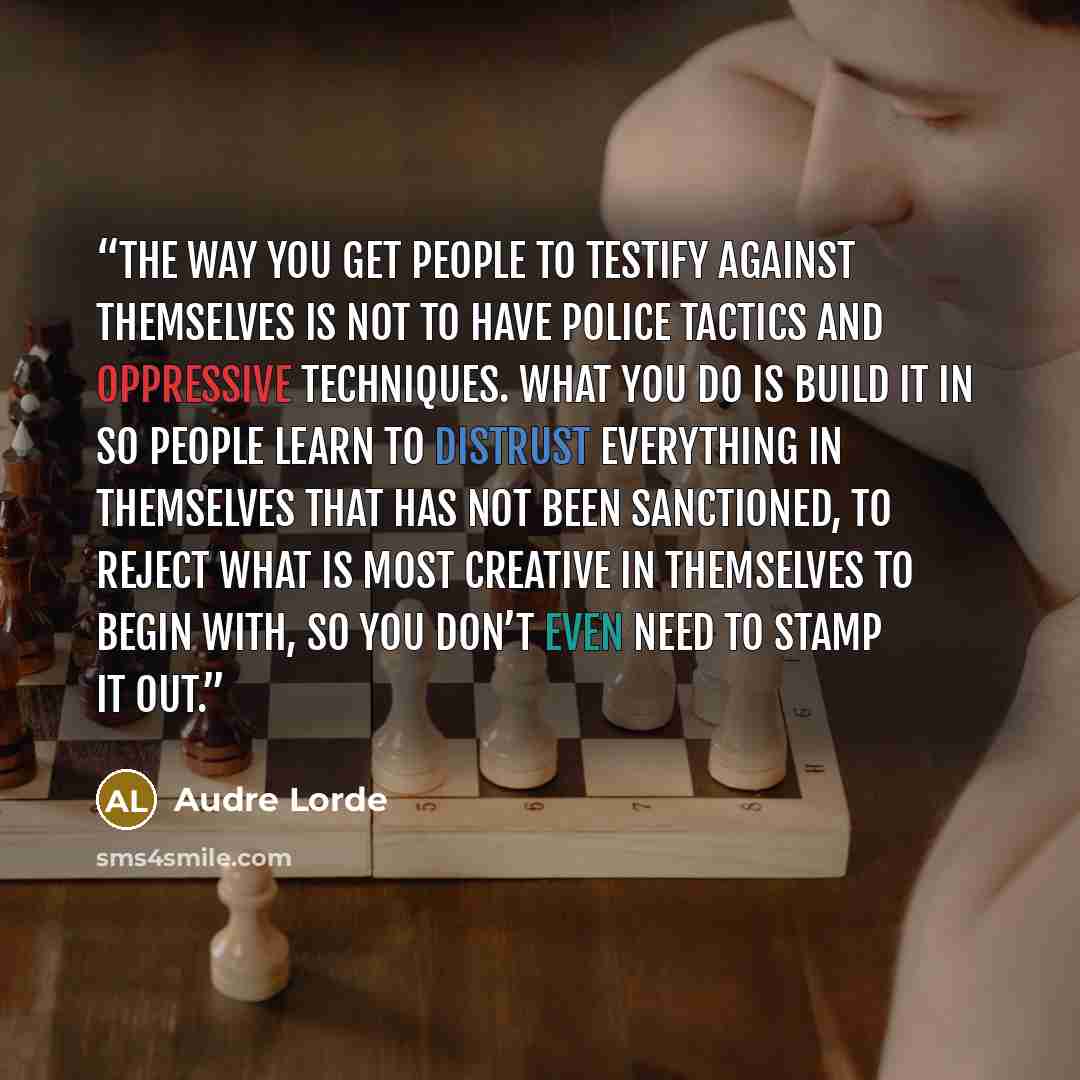“The way you get people to testify against themselves is not to have police tactics and oppressive techniques. What you do is build it in so people learn to distrust everything in themselves that has not been sanctioned, to reject what is most creative in themselves to begin with, so you don’t even…” quote by Audre Lorde