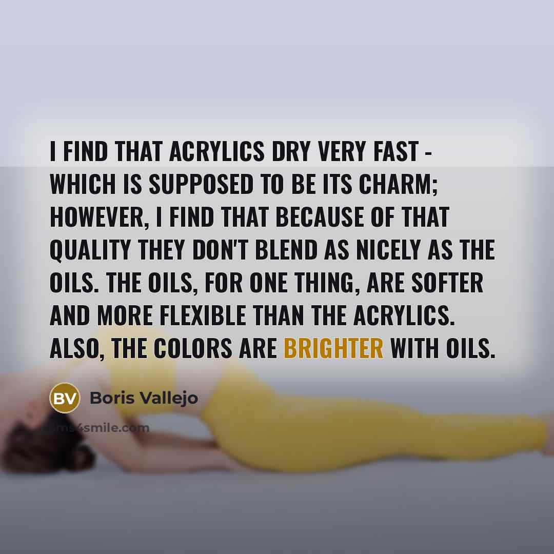 “I find that acrylics dry very fast - which is supposed to be its charm; however, I find that because of that quality they don't blend as nicely as the oils. The oils, for one thing, are softer and more flexible than the acrylics. Also, the colors are brighter with oils.” quote by Boris Vallejo