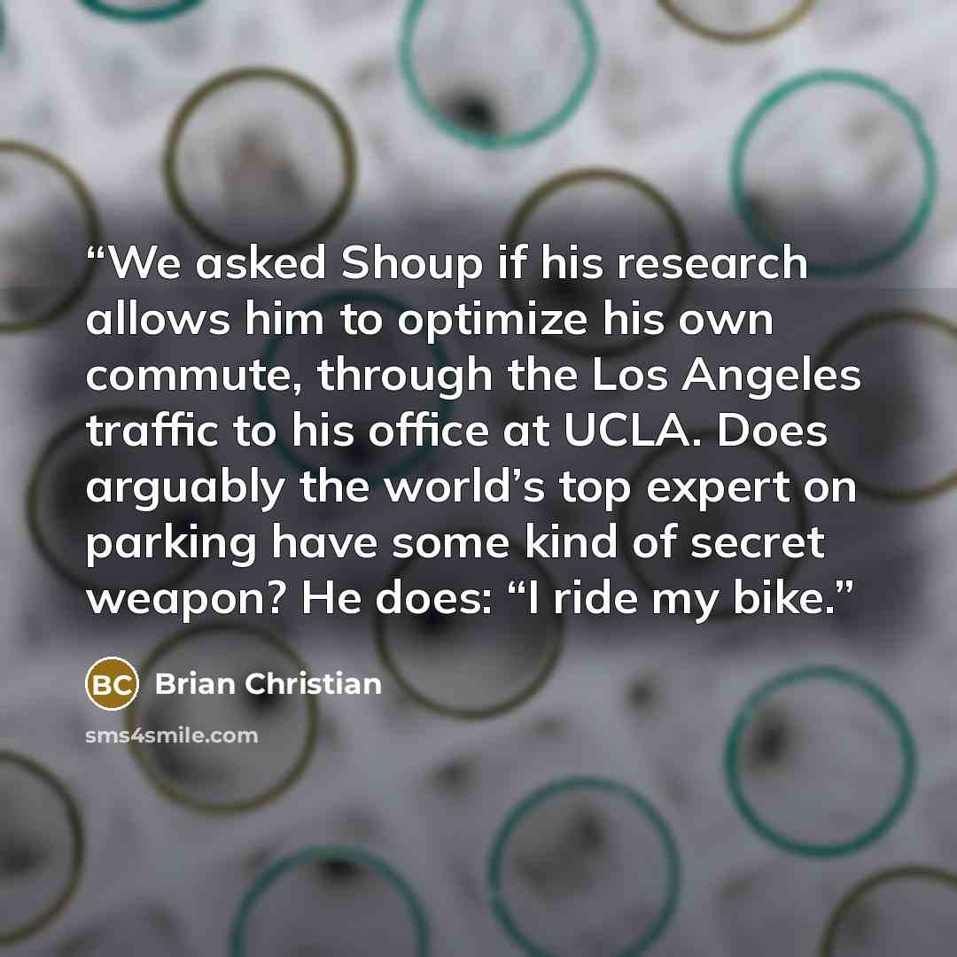 “We asked Shoup if his research allows him to optimize his own commute, through the Los Angeles traffic to his office at UCLA. Does arguably the world’s top expert on parking have some kind of secret weapon? He does: “I ride my bike.” quote by Brian Christian