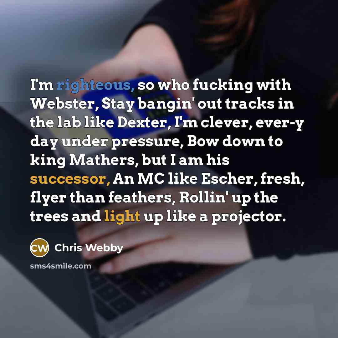 “I'm righteous, so who fucking with Webster, Stay bangin' out tracks in the lab like Dexter, I'm clever, ever-y day under pressure, Bow down to king Mathers, but I am his successor, An MC like Escher, fresh, flyer than feathers, Rollin' up the trees and light up like a projector.” quote by Chris Webby