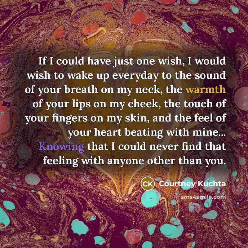 “If I could have just one wish, I would wish to wake up everyday to the sound of your breath on my neck, the warmth of your lips on my cheek, the touch of your fingers on my skin, and the feel of your heart beating with mine... Knowing that I could never find that feeling with anyone other than you.” quote by Courtney Kuchta