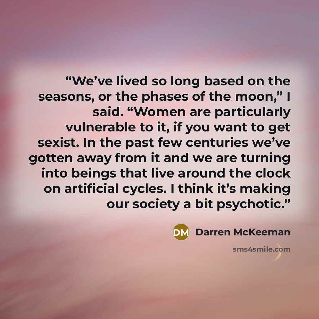 “We’ve lived so long based on the seasons, or the phases of the moon,” I said. “Women are particularly vulnerable to it, if you want to get sexist. In the past few centuries we’ve gotten away from it and we are turning into beings that live around the clock on artificial cycles. I think it’s making…” quote by Darren McKeeman