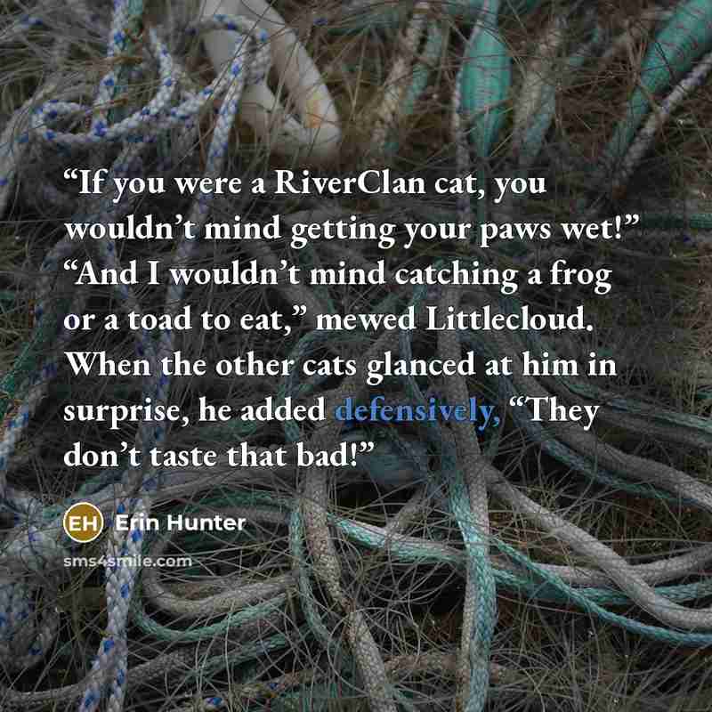 “If you were a RiverClan cat, you wouldn’t mind getting your paws wet!” “And I wouldn’t mind catching a frog or a toad to eat,” mewed Littlecloud. When the other cats glanced at him in surprise, he added defensively, “They don’t taste that bad!” quote by Erin Hunter