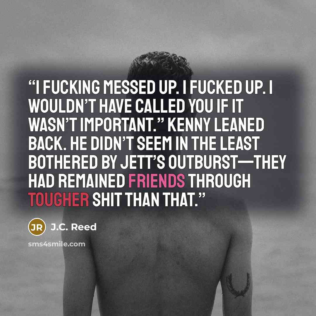 “I fucking messed up. I fucked up. I wouldn’t have called you if it wasn’t important.” Kenny leaned back. He didn’t seem in the least bothered by Jett’s outburst—they had remained friends through tougher shit than that.” quote by J.C. Reed