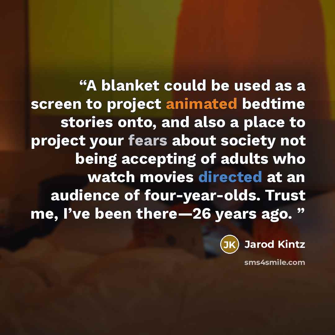 “A blanket could be used as a screen to project animated bedtime stories onto, and also a place to project your fears about society not being accepting of adults who watch movies directed at an audience of four-year-olds. Trust me, I’ve been there—26 years ago.” quote by Jarod Kintz