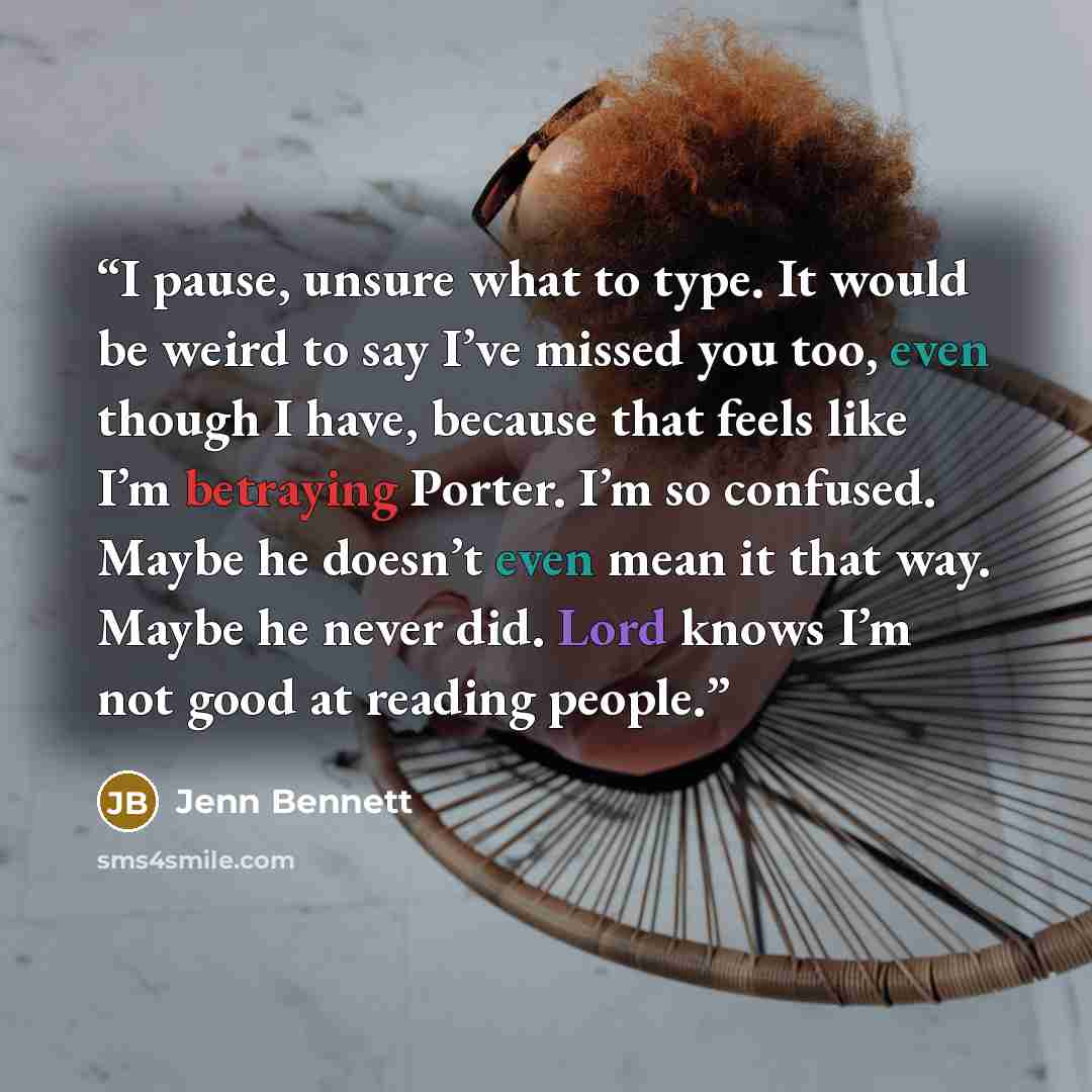 “I pause, unsure what to type. It would be weird to say I’ve missed you too, even though I have, because that feels like I’m betraying Porter. I’m so confused. Maybe he doesn’t even mean it that way. Maybe he never did. Lord knows I’m not good at reading people.” quote by Jenn Bennett