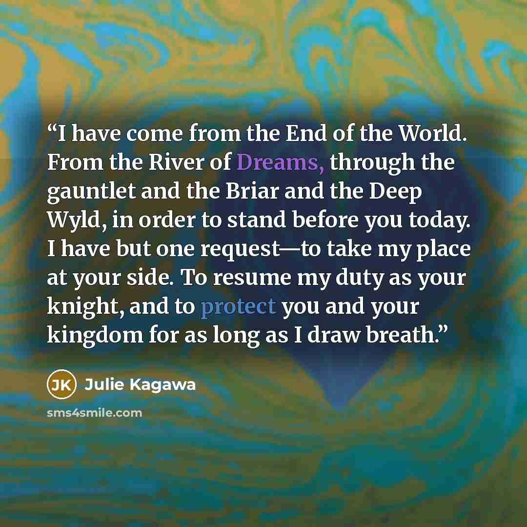 “I have come from the End of the World. From the River of Dreams, through the gauntlet and the Briar and the Deep Wyld, in order to stand before you today. I have but one request—to take my place at your side. To resume my duty as your knight, and to protect you and your kingdom for as long as I…” quote by Julie Kagawa