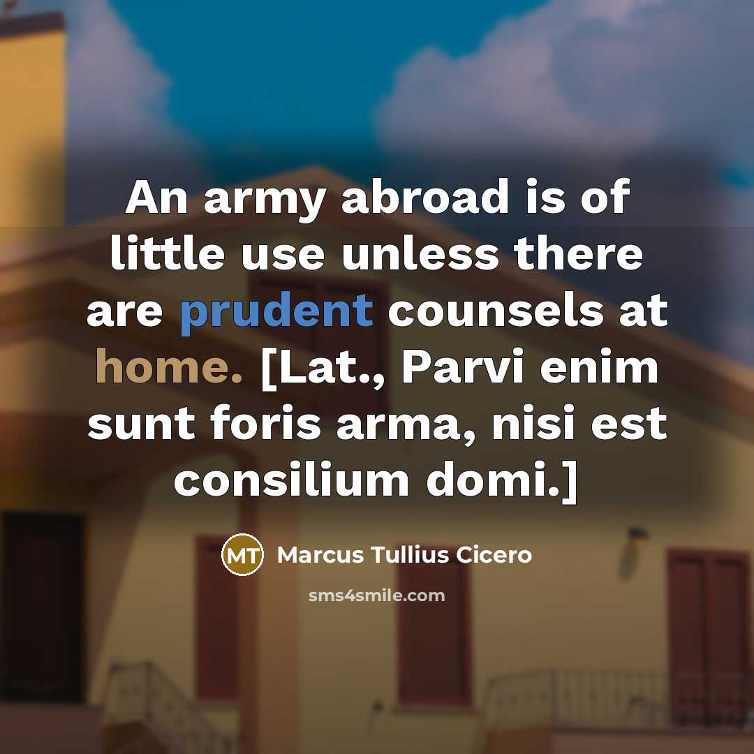 “An army abroad is of little use unless there are prudent counsels at home. [Lat., Parvi enim sunt foris arma, nisi est consilium domi.]” quote by Marcus Tullius Cicero