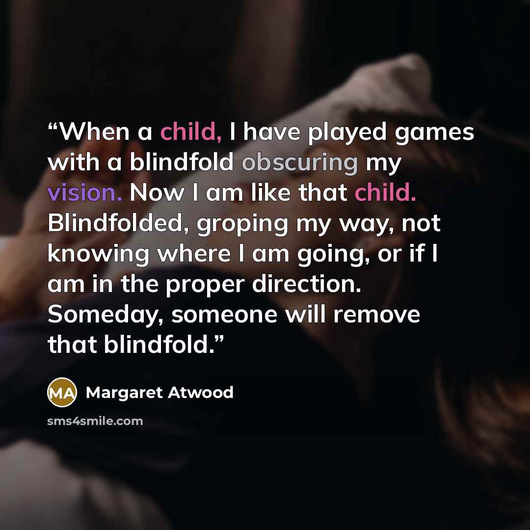 “When a child, I have played games with a blindfold obscuring my vision. Now I am like that child. Blindfolded, groping my way, not knowing where I am going, or if I am in the proper direction. Someday, someone will remove that blindfold.” quote by Margaret Atwood