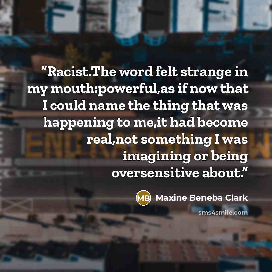 “Racist.The word felt strange in my mouth:powerful,as if now that I could name the thing that was happening to me,it had become real,not something I was imagining or being oversensitive about.” quote by Maxine Beneba Clark