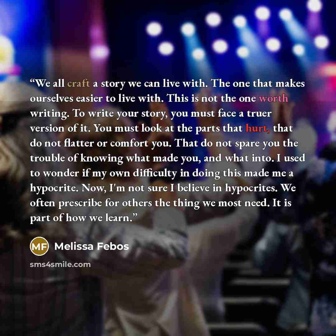 “We all craft a story we can live with. The one that makes ourselves easier to live with. This is not the one worth writing. To write your story, you must face a truer version of it. You must look at the parts that hurt, that do not flatter or comfort you. That do not spare you the trouble of…” quote by Melissa Febos