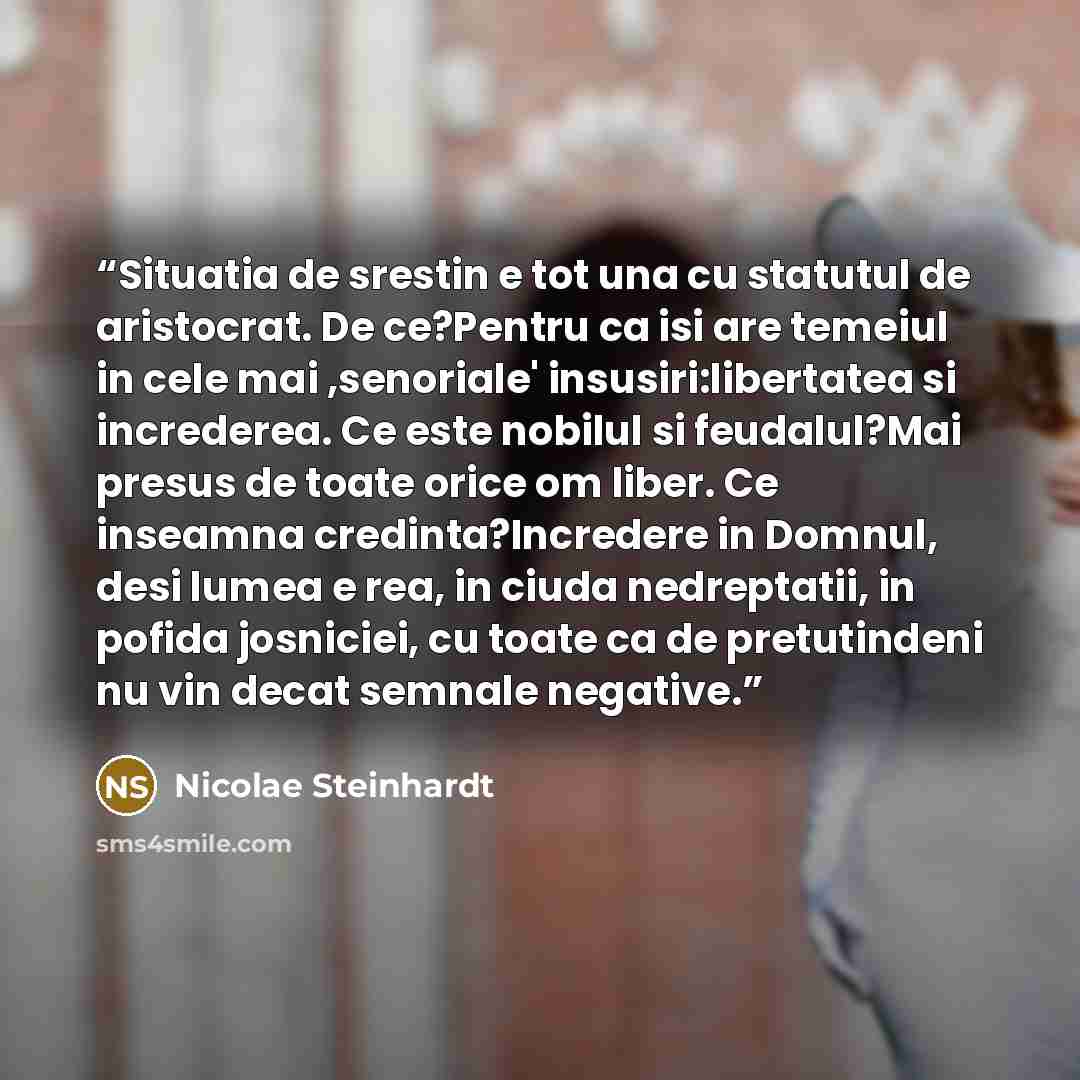 “Situatia de srestin e tot una cu statutul de aristocrat. De ce?Pentru ca isi are temeiul in cele mai ,senoriale' insusiri:libertatea si increderea. Ce este nobilul si feudalul?Mai presus de toate orice om liber. Ce inseamna credinta?Incredere in Domnul, desi lumea e rea, in ciuda nedreptatii, in…” quote by Nicolae Steinhardt