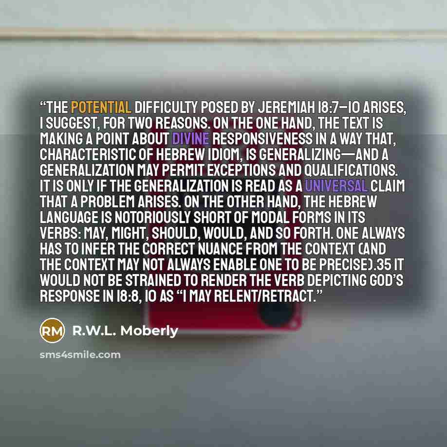 “The potential difficulty posed by Jeremiah 18:7–10 arises, I suggest, for two reasons. On the one hand, the text is making a point about divine responsiveness in a way that, characteristic of Hebrew idiom, is generalizing—and a generalization may permit exceptions and qualifications. It is only if…” quote by R.W.L. Moberly