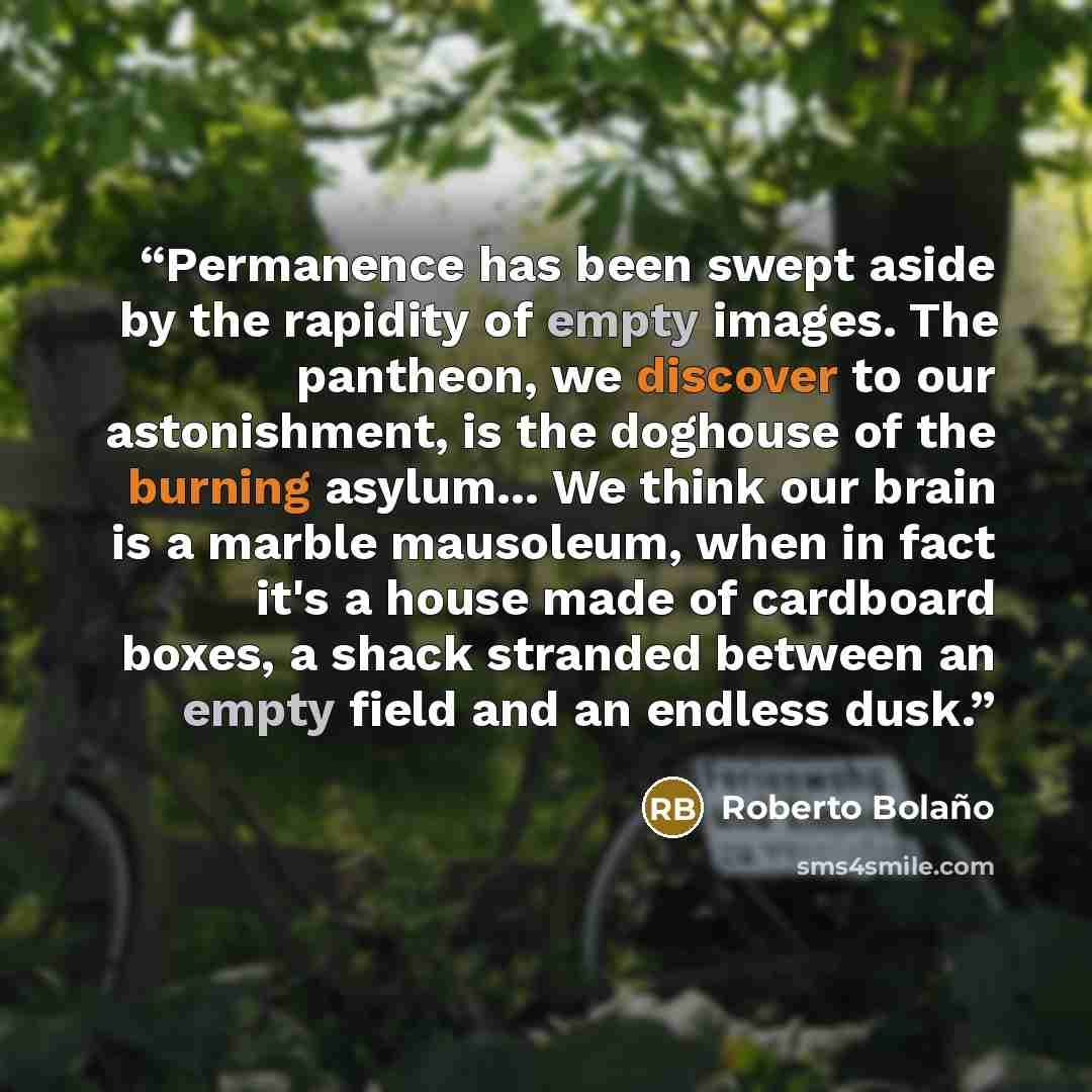 “Permanence has been swept aside by the rapidity of empty images. The pantheon, we discover to our astonishment, is the doghouse of the burning asylum... We think our brain is a marble mausoleum, when in fact it's a house made of cardboard boxes, a shack stranded between an empty field and an…” quote by Roberto Bolaño