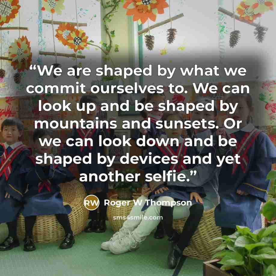 “We are shaped by what we commit ourselves to. We can look up and be shaped by mountains and sunsets. Or we can look down and be shaped by devices and yet another selfie.” quote by Roger W Thompson