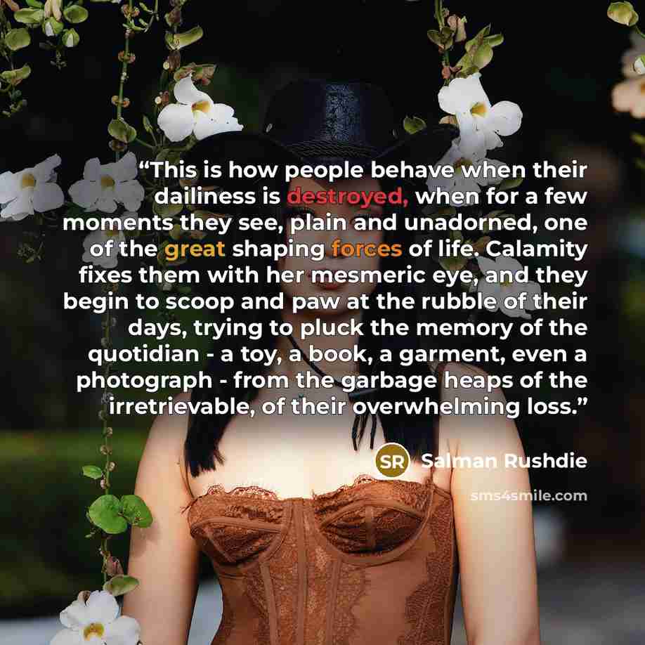 “This is how people behave when their dailiness is destroyed, when for a few moments they see, plain and unadorned, one of the great shaping forces of life. Calamity fixes them with her mesmeric eye, and they begin to scoop and paw at the rubble of their days, trying to pluck the memory of the…” quote by Salman Rushdie