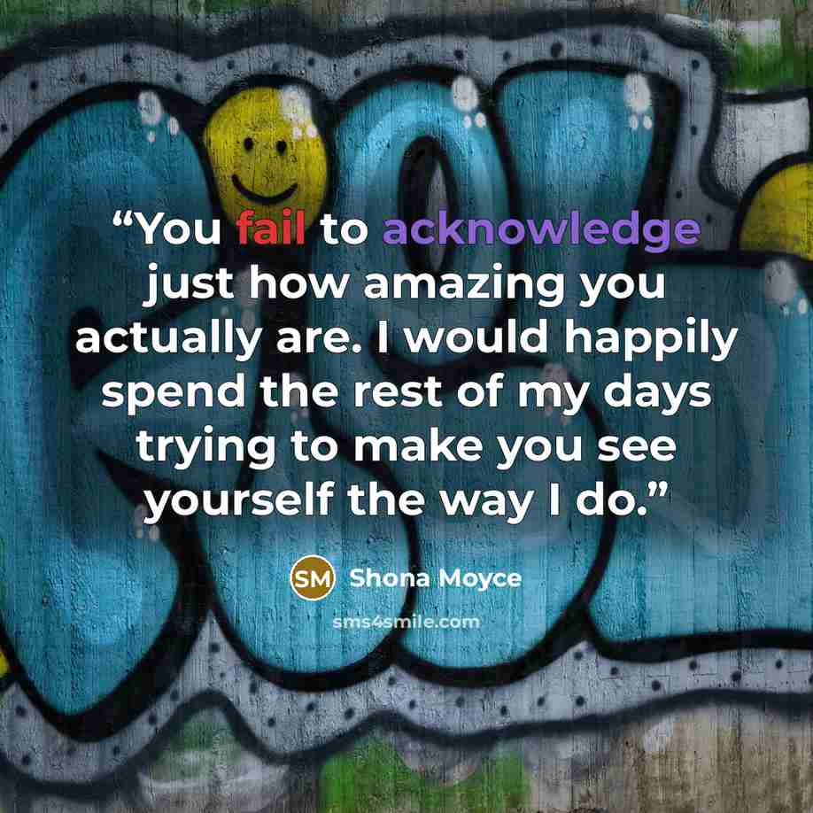 “You fail to acknowledge just how amazing you actually are. I would happily spend the rest of my days trying to make you see yourself the way I do.” quote by Shona Moyce