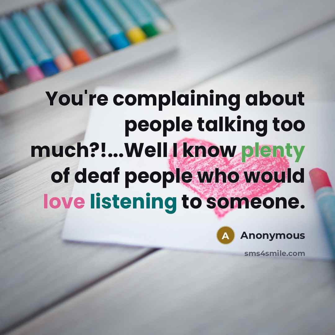 “You're complaining about people talking too much?!...Well I know plenty of deaf people who would love listening to someone.” quote by Anonymous