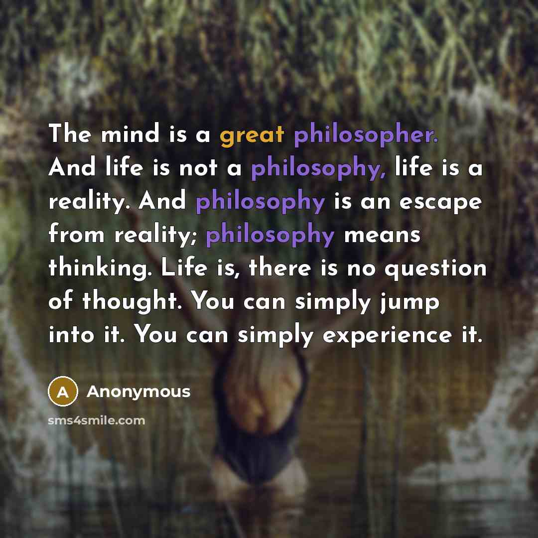 “The mind is a great philosopher. And life is not a philosophy, life is a reality. And philosophy is an escape from reality; philosophy means thinking. Life is, there is no question of thought. You can simply jump into it. You can simply experience it.” quote by Anonymous