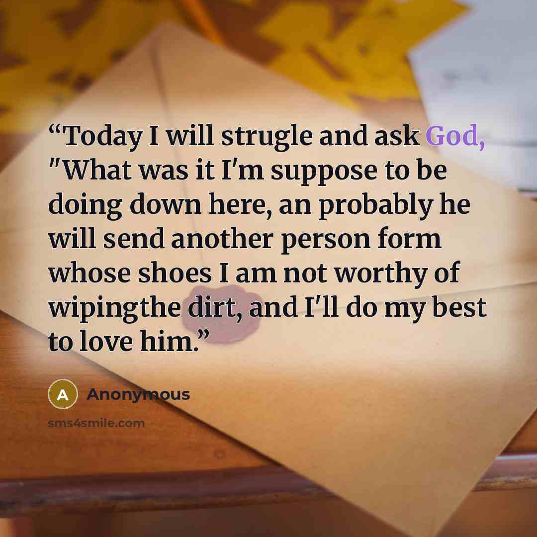 “Today I will strugle and ask God, "What was it I'm suppose to be doing down here, an probably he will send another person form whose shoes I am not worthy of wipingthe dirt, and I'll do my best to love him.” quote by Anonymous