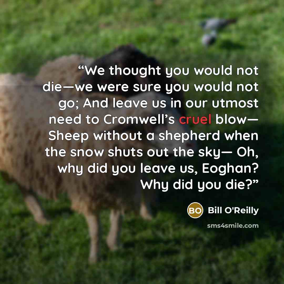 “We thought you would not die—we were sure you would not go; And leave us in our utmost need to Cromwell’s cruel blow— Sheep without a shepherd when the snow shuts out the sky— Oh, why did you leave us, Eoghan? Why did you die?” quote by Bill O'Reilly