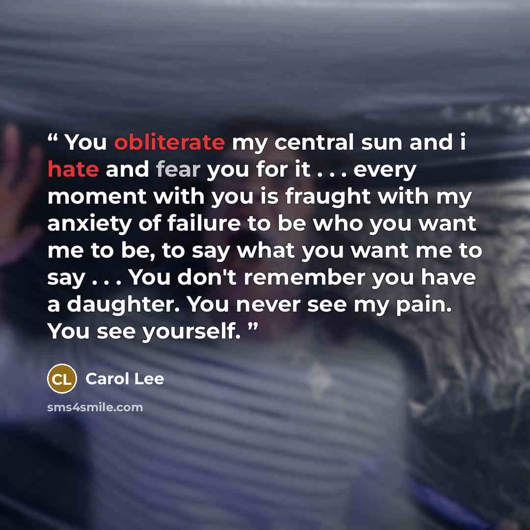 “You obliterate my central sun and i hate and fear you for it . . . every moment with you is fraught with my anxiety of failure to be who you want me to be, to say what you want me to say . . . You don't remember you have a daughter. You never see my pain. You see yourself.” quote by Carol Lee
