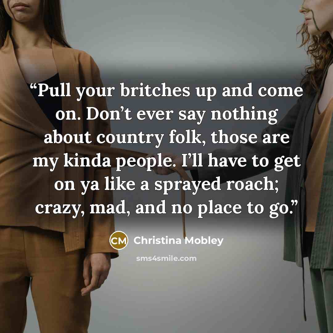 “Pull your britches up and come on. Don’t ever say nothing about country folk, those are my kinda people. I’ll have to get on ya like a sprayed roach; crazy, mad, and no place to go.” quote by Christina Mobley