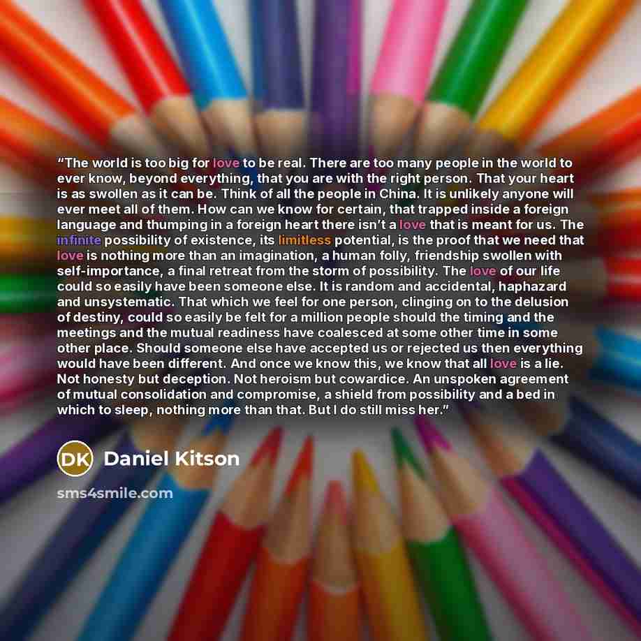 “The world is too big for love to be real. There are too many people in the world to ever know, beyond everything, that you are with the right person. That your heart is as swollen as it can be. Think of all the people in China. It is unlikely anyone will ever meet all of them. How can we know for…” quote by Daniel Kitson