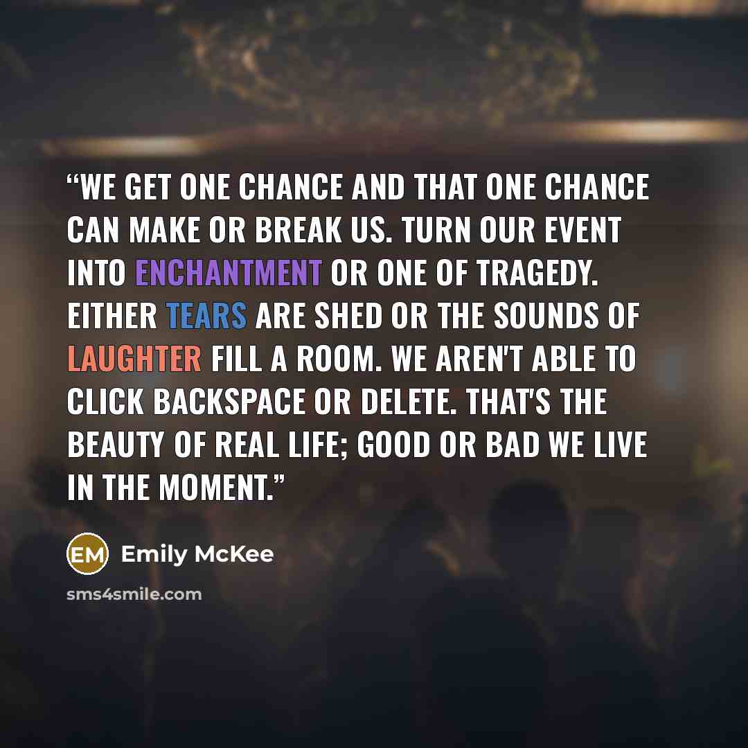 “We get one chance and that one chance can make or break us. Turn our event into enchantment or one of tragedy. Either tears are shed or the sounds of laughter fill a room. We aren't able to click backspace or delete. That's the beauty of real life; good or bad we live in the moment.” quote by Emily McKee