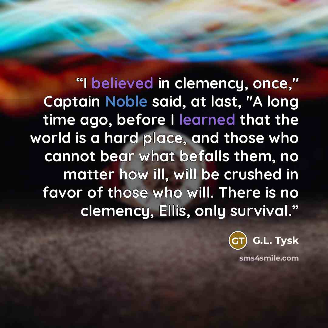 “I believed in clemency, once," Captain Noble said, at last, "A long time ago, before I learned that the world is a hard place, and those who cannot bear what befalls them, no matter how ill, will be crushed in favor of those who will. There is no clemency, Ellis, only survival.” quote by G.L. Tysk